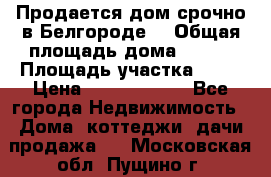 Продается дом срочно в Белгороде. › Общая площадь дома ­ 275 › Площадь участка ­ 11 › Цена ­ 25 000 000 - Все города Недвижимость » Дома, коттеджи, дачи продажа   . Московская обл.,Пущино г.